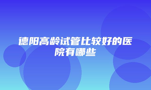 德阳高龄试管比较好的医院有哪些