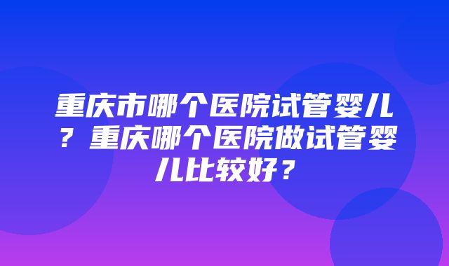 重庆市哪个医院试管婴儿？重庆哪个医院做试管婴儿比较好？