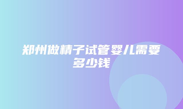 郑州做精子试管婴儿需要多少钱