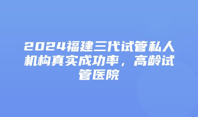 2024福建三代试管私人机构真实成功率，高龄试管医院