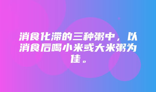 消食化滞的三种粥中，以消食后喝小米或大米粥为佳。