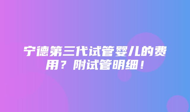 宁德第三代试管婴儿的费用？附试管明细！