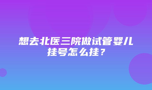 想去北医三院做试管婴儿挂号怎么挂？