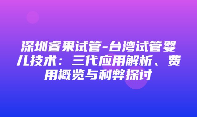 深圳睿果试管-台湾试管婴儿技术：三代应用解析、费用概览与利弊探讨