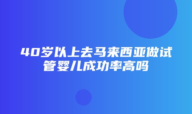 40岁以上去马来西亚做试管婴儿成功率高吗