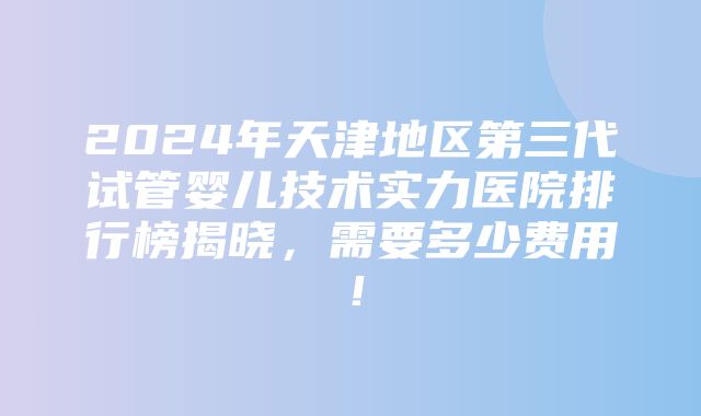 2024年天津地区第三代试管婴儿技术实力医院排行榜揭晓，需要多少费用！