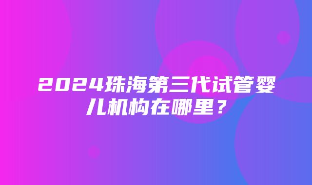 2024珠海第三代试管婴儿机构在哪里？