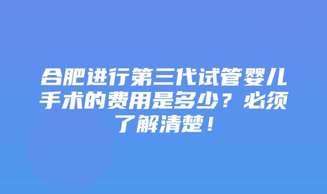 合肥进行第三代试管婴儿手术的费用是多少？必须了解清楚！