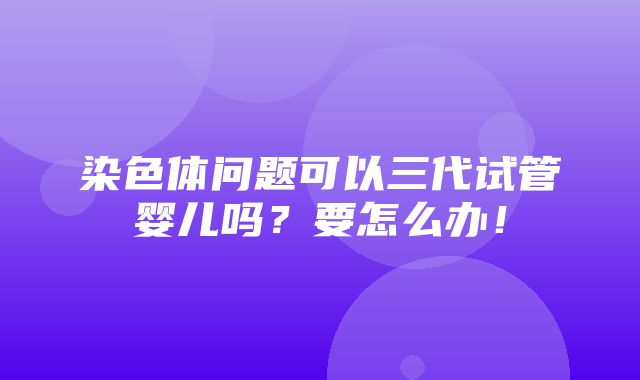 染色体问题可以三代试管婴儿吗？要怎么办！