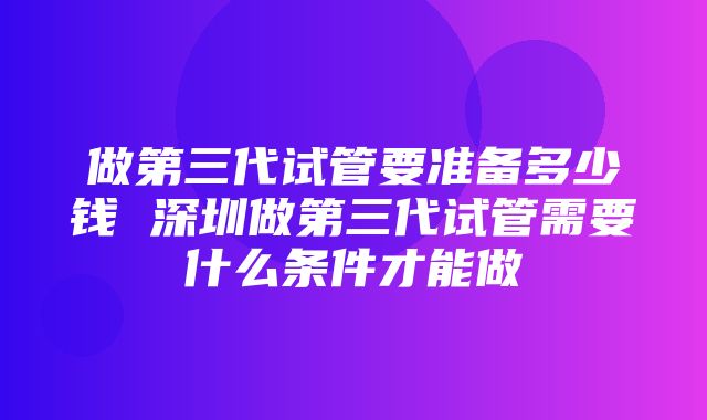 做第三代试管要准备多少钱 深圳做第三代试管需要什么条件才能做