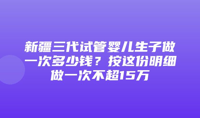 新疆三代试管婴儿生子做一次多少钱？按这份明细做一次不超15万