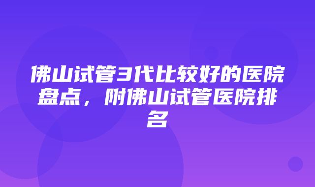 佛山试管3代比较好的医院盘点，附佛山试管医院排名