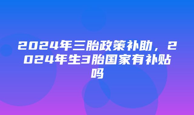 2024年三胎政策补助，2024年生3胎国家有补贴吗