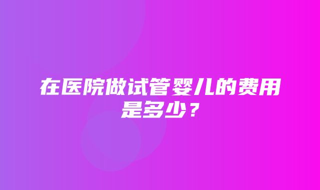 在医院做试管婴儿的费用是多少？