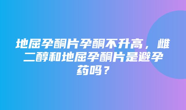 地屈孕酮片孕酮不升高，雌二醇和地屈孕酮片是避孕药吗？