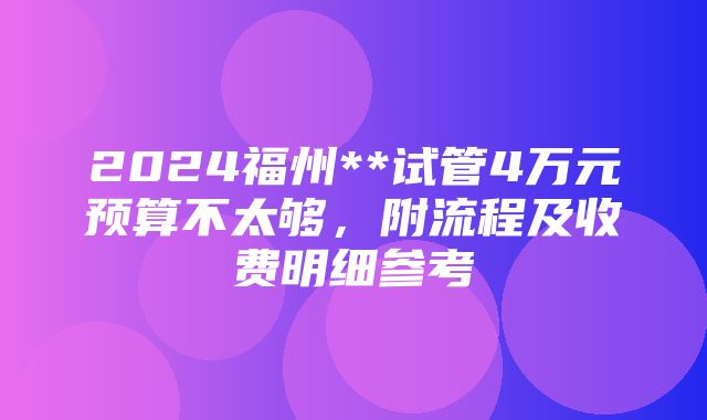 2024福州**试管4万元预算不太够，附流程及收费明细参考