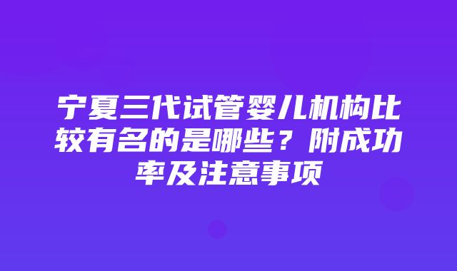 宁夏三代试管婴儿机构比较有名的是哪些？附成功率及注意事项