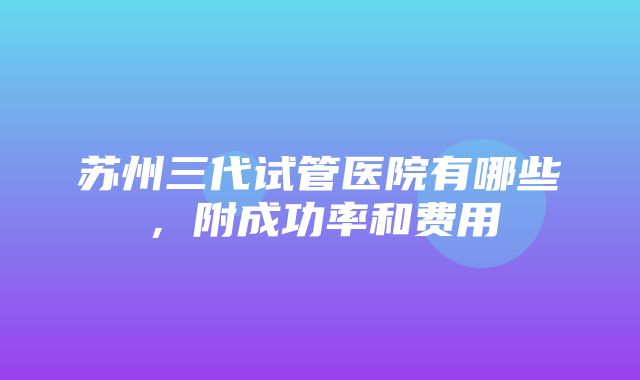 苏州三代试管医院有哪些，附成功率和费用