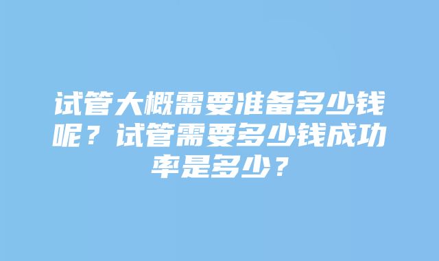 试管大概需要准备多少钱呢？试管需要多少钱成功率是多少？