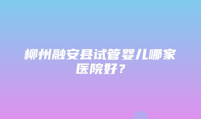 柳州融安县试管婴儿哪家医院好？