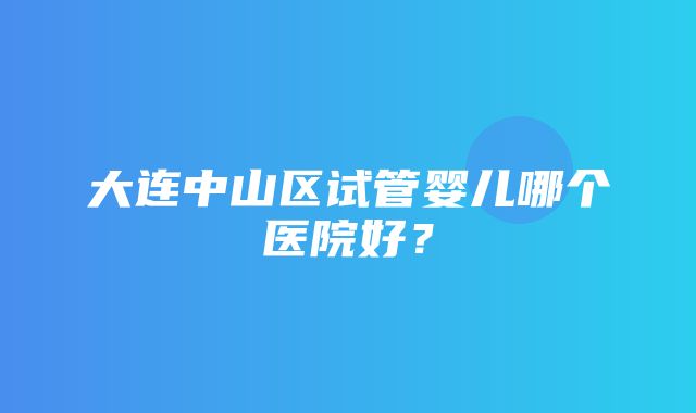 大连中山区试管婴儿哪个医院好？