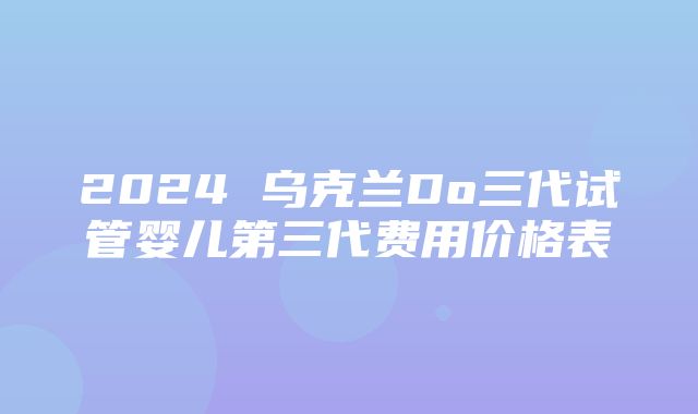 2024 乌克兰Do三代试管婴儿第三代费用价格表