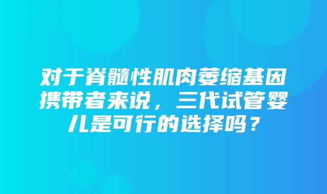 对于脊髓性肌肉萎缩基因携带者来说，三代试管婴儿是可行的选择吗？