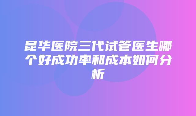 昆华医院三代试管医生哪个好成功率和成本如何分析