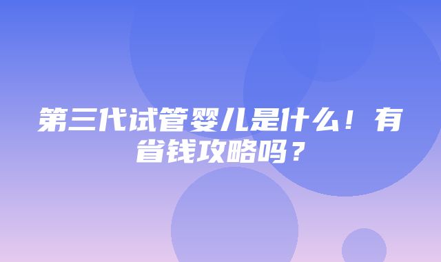 第三代试管婴儿是什么！有省钱攻略吗？