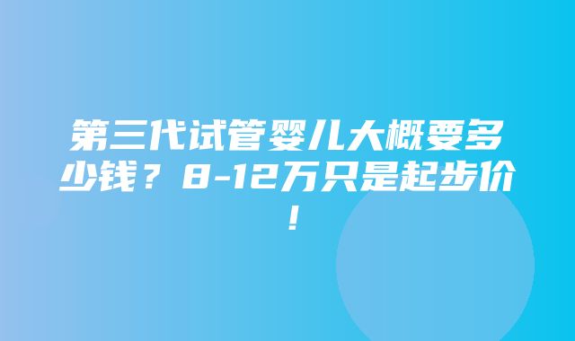 第三代试管婴儿大概要多少钱？8-12万只是起步价！