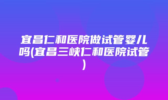 宜昌仁和医院做试管婴儿吗(宜昌三峡仁和医院试管)