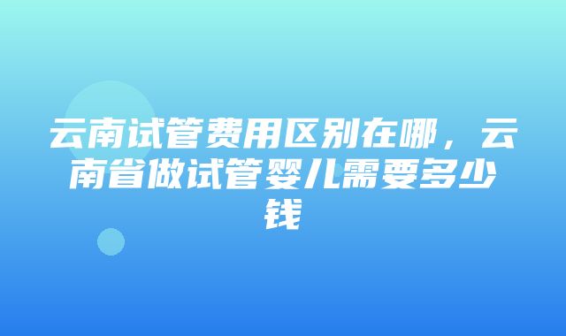 云南试管费用区别在哪，云南省做试管婴儿需要多少钱