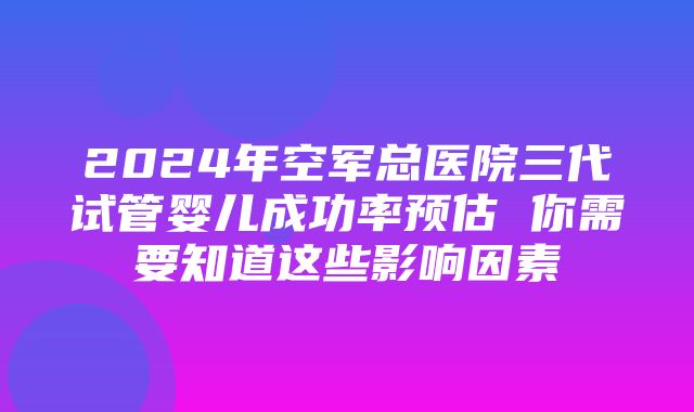 2024年空军总医院三代试管婴儿成功率预估 你需要知道这些影响因素