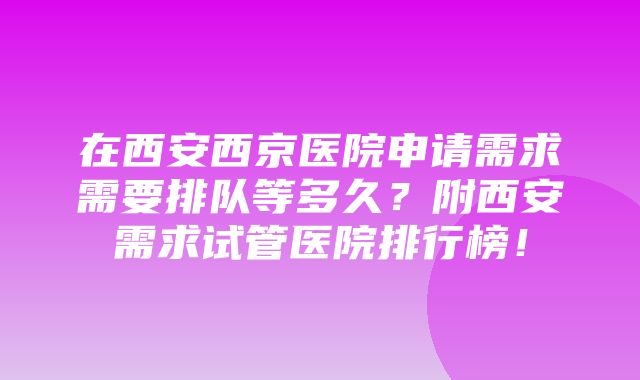 在西安西京医院申请需求需要排队等多久？附西安需求试管医院排行榜！