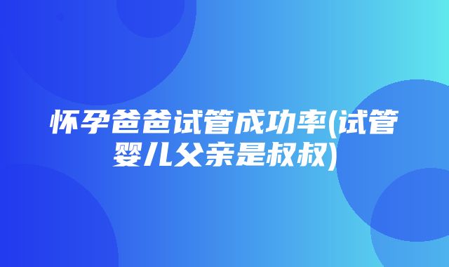 怀孕爸爸试管成功率(试管婴儿父亲是叔叔)