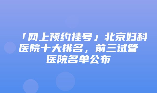 「网上预约挂号」北京妇科医院十大排名，前三试管医院名单公布