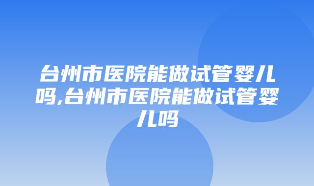 台州市医院能做试管婴儿吗,台州市医院能做试管婴儿吗