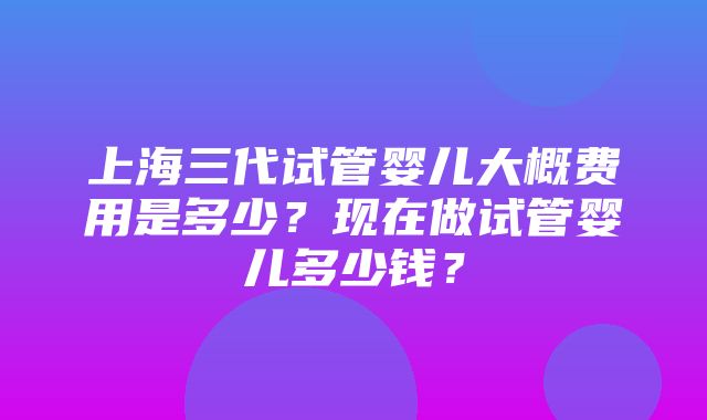 上海三代试管婴儿大概费用是多少？现在做试管婴儿多少钱？