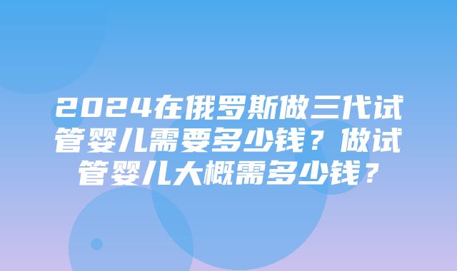 2024在俄罗斯做三代试管婴儿需要多少钱？做试管婴儿大概需多少钱？