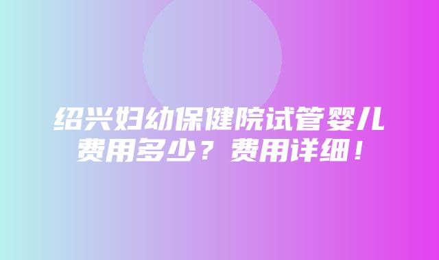 绍兴妇幼保健院试管婴儿费用多少？费用详细！