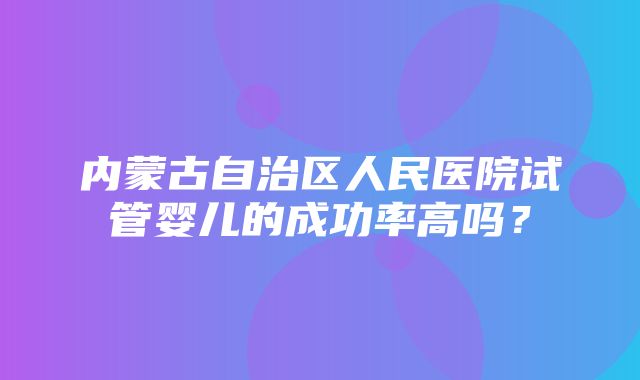 内蒙古自治区人民医院试管婴儿的成功率高吗？