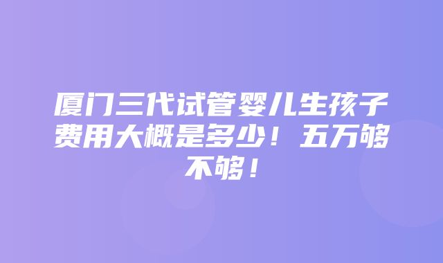 厦门三代试管婴儿生孩子费用大概是多少！五万够不够！