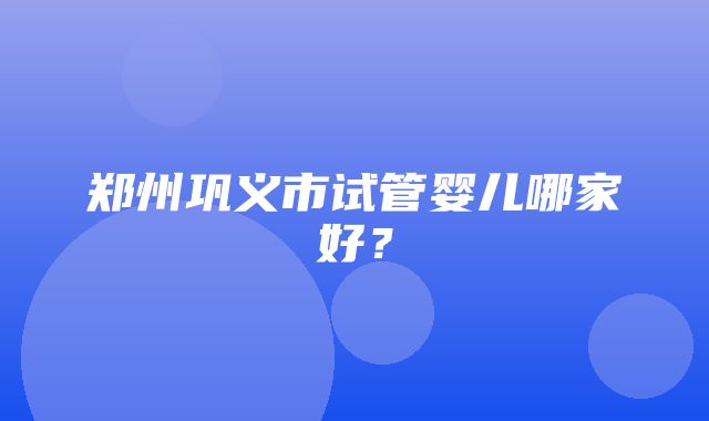 郑州巩义市试管婴儿哪家好？