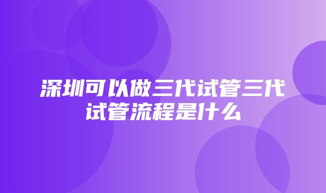 深圳可以做三代试管三代试管流程是什么