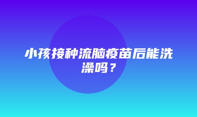 小孩接种流脑疫苗后能洗澡吗？