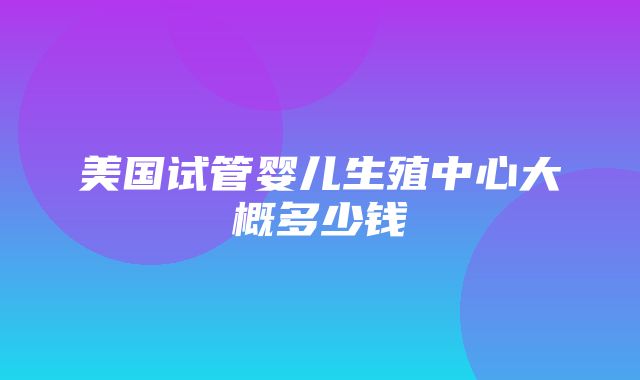 美国试管婴儿生殖中心大概多少钱