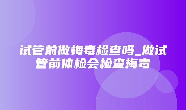 试管前做梅毒检查吗_做试管前体检会检查梅毒