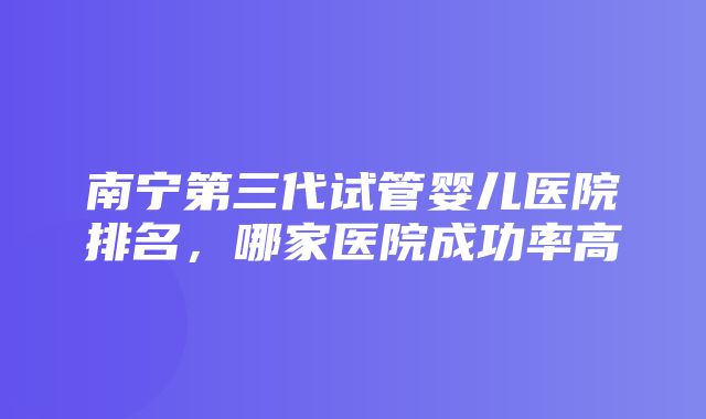 南宁第三代试管婴儿医院排名，哪家医院成功率高