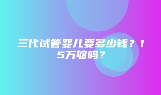 三代试管婴儿要多少钱？15万够吗？