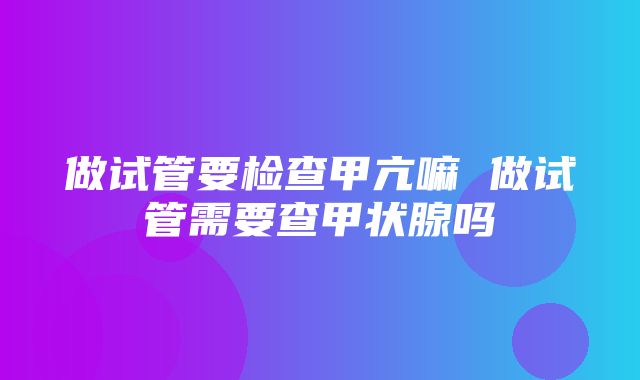 做试管要检查甲亢嘛 做试管需要查甲状腺吗